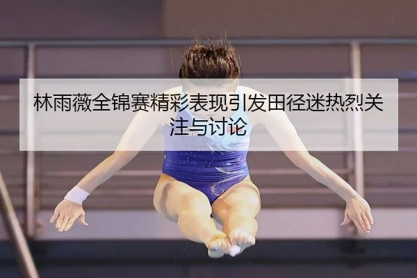 林雨薇全锦赛精彩表现引发田径迷热烈关注与讨论