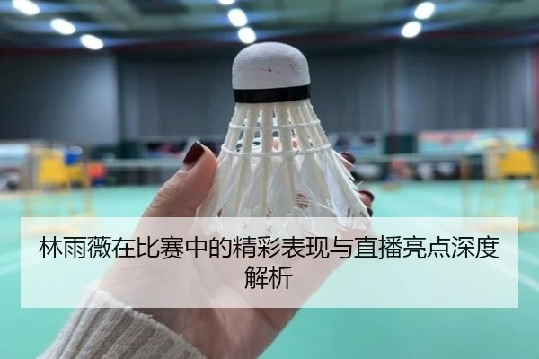 林雨薇在比赛中的精彩表现与直播亮点深度解析